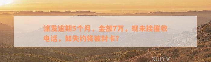 浦发逾期5个月，金额7万，现未接催收电话，如失约将被封卡？