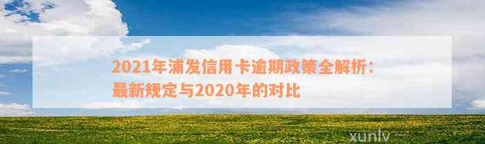 2021年浦发信用卡逾期政策全解析：最新规定与2020年的对比