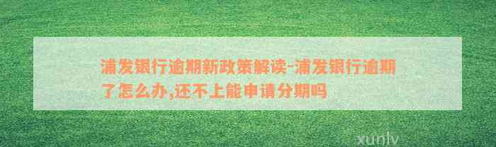 浦发银行逾期新政策解读-浦发银行逾期了怎么办,还不上能申请分期吗