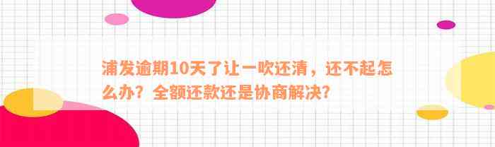 浦发逾期10天了让一吹还清，还不起怎么办？全额还款还是协商解决？