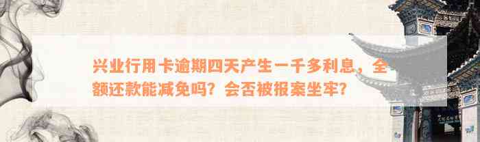 兴业行用卡逾期四天产生一千多利息，全额还款能减免吗？会否被报案坐牢？