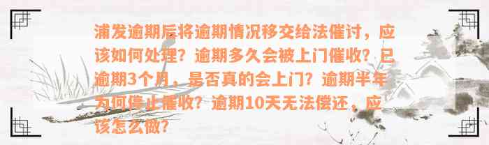 浦发逾期后将逾期情况移交给法催讨，应该如何处理？逾期多久会被上门催收？已逾期3个月，是否真的会上门？逾期半年为何停止催收？逾期10天无法偿还，应该怎么做？