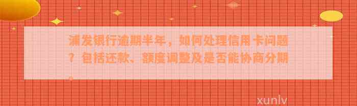 浦发银行逾期半年，如何处理信用卡问题？包括还款、额度调整及是否能协商分期。