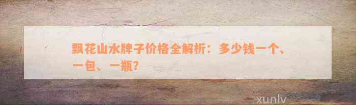 飘花山水牌子价格全解析：多少钱一个、一包、一瓶？