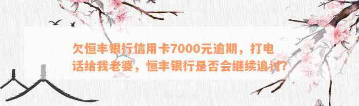 欠恒丰银行信用卡7000元逾期，打电话给我老婆，恒丰银行是否会继续追讨？