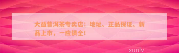 大益普洱茶专卖店：地址、正品保证、新品上市，一应俱全！