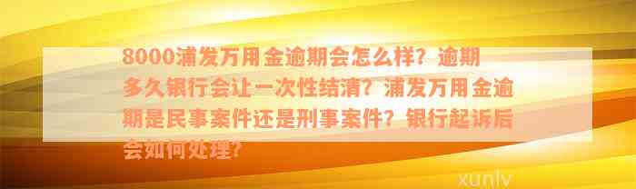 8000浦发万用金逾期会怎么样？逾期多久银行会让一次性结清？浦发万用金逾期是民事案件还是刑事案件？银行起诉后会如何处理？