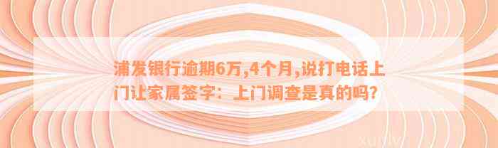 浦发银行逾期6万,4个月,说打电话上门让家属签字：上门调查是真的吗？