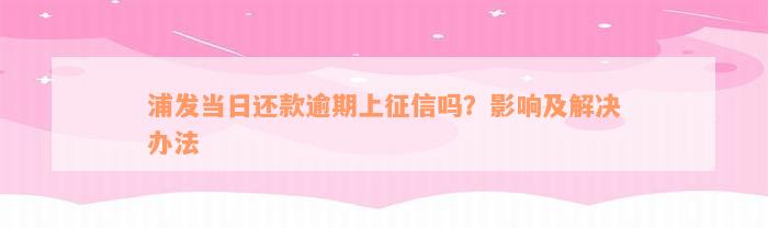 浦发当日还款逾期上征信吗？影响及解决办法