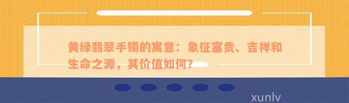 黄绿翡翠手镯的寓意：象征富贵、吉祥和生命之源，其价值如何？