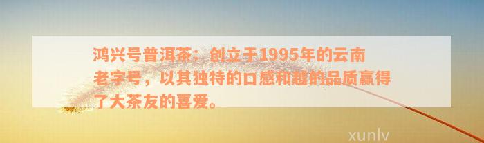 鸿兴号普洱茶：创立于1995年的云南老字号，以其独特的口感和越的品质赢得了大茶友的喜爱。