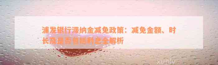 浦发银行滞纳金减免政策：减免金额、时长及是否包括利息全解析