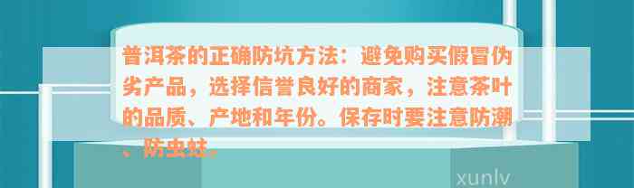 普洱茶的正确防坑方法：避免购买假冒伪劣产品，选择信誉良好的商家，注意茶叶的品质、产地和年份。保存时要注意防潮、防虫蛀。