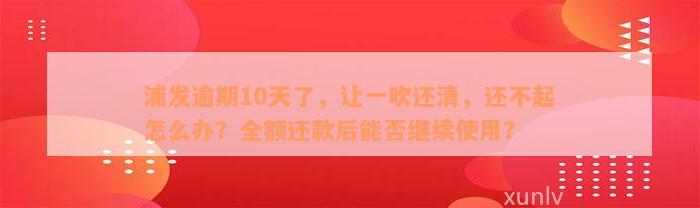 浦发逾期10天了，让一吹还清，还不起怎么办？全额还款后能否继续使用？