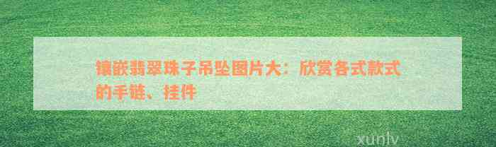 镶嵌翡翠珠子吊坠图片大：欣赏各式款式的手链、挂件