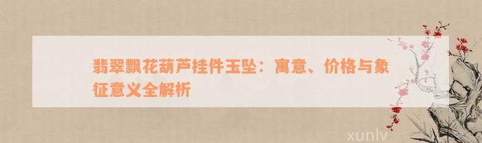 翡翠飘花葫芦挂件玉坠：寓意、价格与象征意义全解析