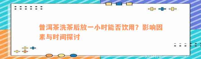 普洱茶洗茶后放一小时能否饮用？影响因素与时间探讨