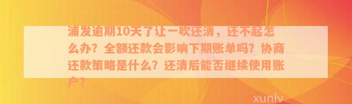 浦发逾期10天了让一吹还清，还不起怎么办？全额还款会影响下期账单吗？协商还款策略是什么？还清后能否继续使用账户？