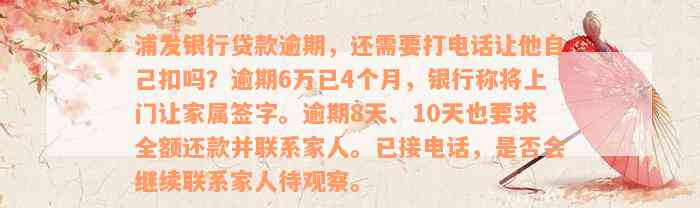 浦发银行贷款逾期，还需要打电话让他自己扣吗？逾期6万已4个月，银行称将上门让家属签字。逾期8天、10天也要求全额还款并联系家人。已接电话，是否会继续联系家人待观察。