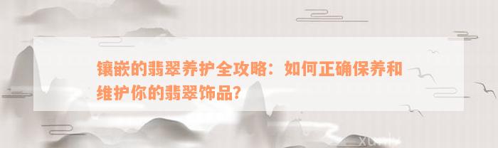 镶嵌的翡翠养护全攻略：如何正确保养和维护你的翡翠饰品？