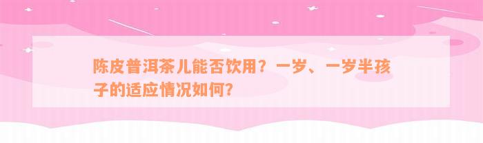 陈皮普洱茶儿能否饮用？一岁、一岁半孩子的适应情况如何？