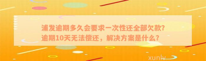 浦发逾期多久会要求一次性还全部欠款？逾期10天无法偿还，解决方案是什么？