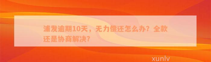 浦发逾期10天，无力偿还怎么办？全款还是协商解决？