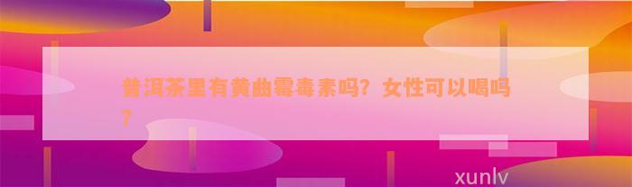 普洱茶里有黄曲霉毒素吗？女性可以喝吗？