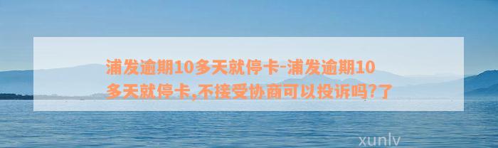 浦发逾期10多天就停卡-浦发逾期10多天就停卡,不接受协商可以投诉吗?了