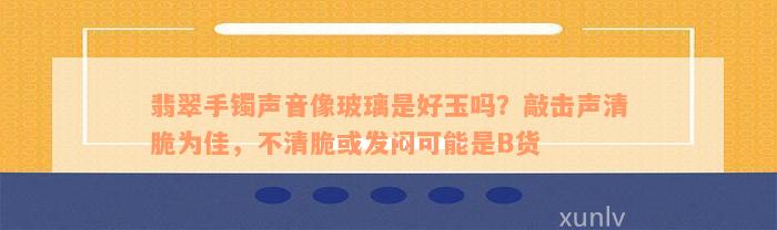 翡翠手镯声音像玻璃是好玉吗？敲击声清脆为佳，不清脆或发闷可能是B货