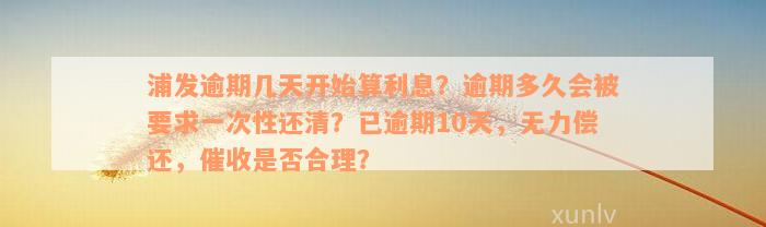 浦发逾期几天开始算利息？逾期多久会被要求一次性还清？已逾期10天，无力偿还，催收是否合理？