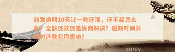 浦发逾期10天让一吹还清，还不起怎么办？全额还款还是协商解决？逾期时间长短对还款有何影响？