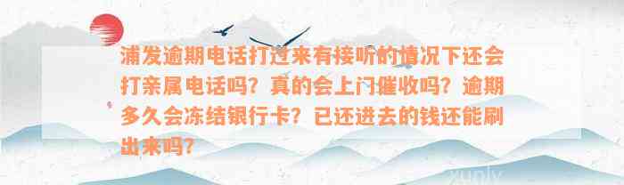 浦发逾期电话打过来有接听的情况下还会打亲属电话吗？真的会上门催收吗？逾期多久会冻结银行卡？已还进去的钱还能刷出来吗？