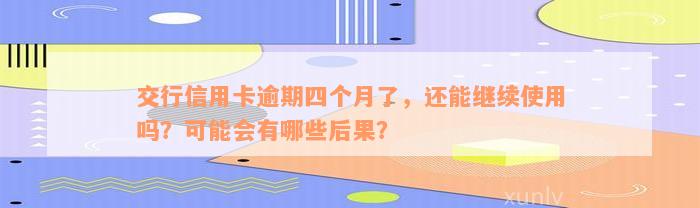 交行信用卡逾期四个月了，还能继续使用吗？可能会有哪些后果？