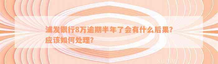 浦发银行8万逾期半年了会有什么后果？应该如何处理？