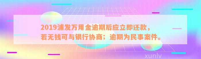 2019浦发万用金逾期后应立即还款，若无钱可与银行协商；逾期为民事案件。