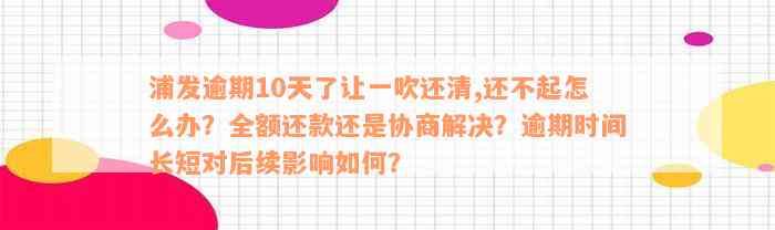 浦发逾期10天了让一吹还清,还不起怎么办？全额还款还是协商解决？逾期时间长短对后续影响如何？