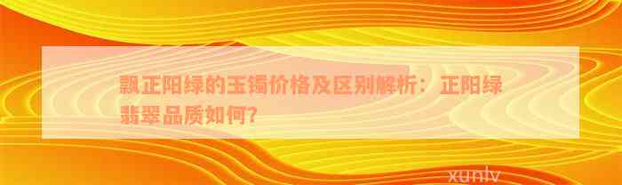 飘正阳绿的玉镯价格及区别解析：正阳绿翡翠品质如何？