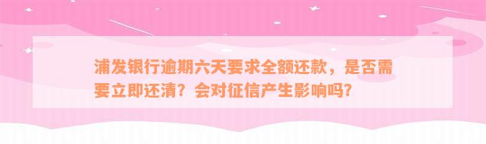 浦发银行逾期六天要求全额还款，是否需要立即还清？会对征信产生影响吗？