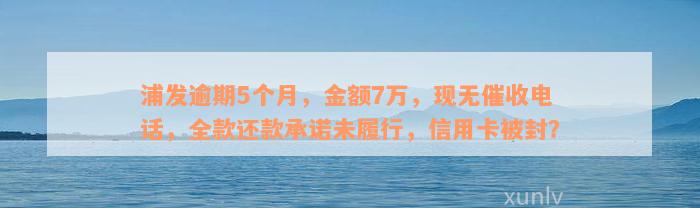 浦发逾期5个月，金额7万，现无催收电话，全款还款承诺未履行，信用卡被封？