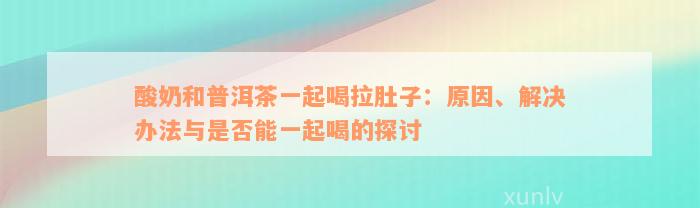 酸奶和普洱茶一起喝拉肚子：原因、解决办法与是否能一起喝的探讨