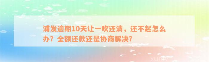 浦发逾期10天让一吹还清，还不起怎么办？全额还款还是协商解决？