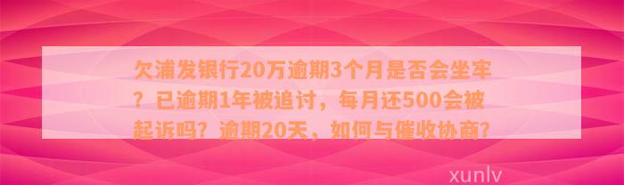 欠浦发银行20万逾期3个月是否会坐牢？已逾期1年被追讨，每月还500会被起诉吗？逾期20天，如何与催收协商？