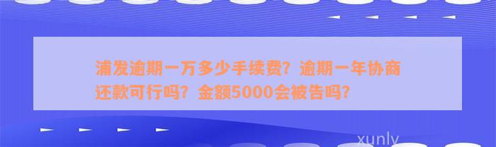 浦发逾期一万多少手续费？逾期一年协商还款可行吗？金额5000会被告吗？