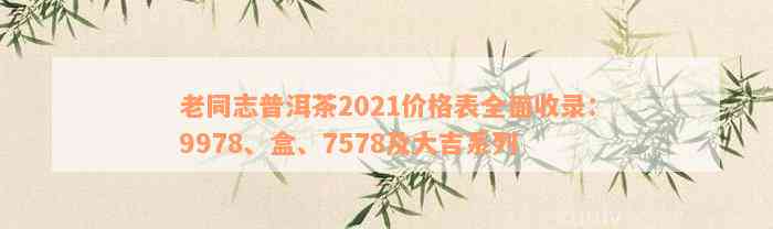 老同志普洱茶2021价格表全面收录：9978、盒、7578及大吉系列