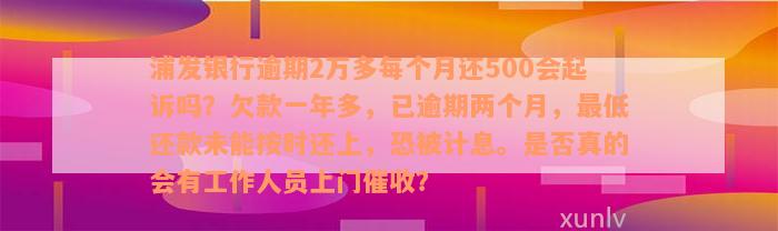 浦发银行逾期2万多每个月还500会起诉吗？欠款一年多，已逾期两个月，最低还款未能按时还上，恐被计息。是否真的会有工作人员上门催收？