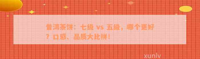 普洱茶饼：七级 vs 五级，哪个更好？口感、品质大比拼！