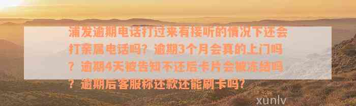 浦发逾期电话打过来有接听的情况下还会打亲属电话吗？逾期3个月会真的上门吗？逾期4天被告知不还后卡片会被冻结吗？逾期后客服称还款还能刷卡吗？