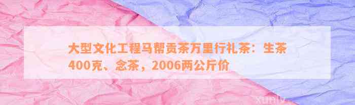 大型文化工程马帮贡茶万里行礼茶：生茶400克、念茶，2006两公斤价