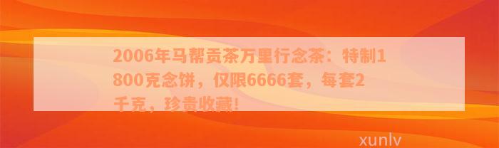 2006年马帮贡茶万里行念茶：特制1800克念饼，仅限6666套，每套2千克，珍贵收藏！